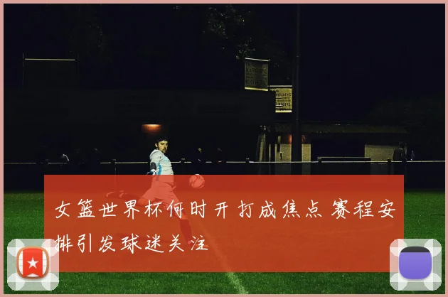 女篮世界杯何时开打成焦点 赛程安排引发球迷关注