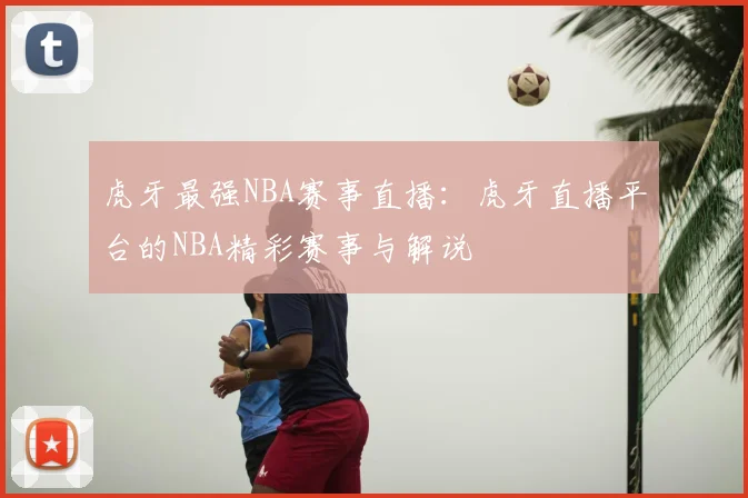 虎牙最强NBA赛事直播:虎牙直播平台的NBA精彩赛事与解说