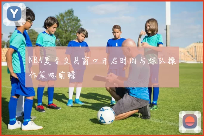 NBA夏季交易窗口开启时间与球队操作策略前瞻