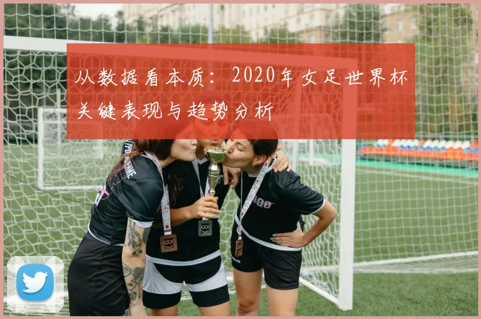 从数据看本质:2020年女足世界杯关键表现与趋势分析