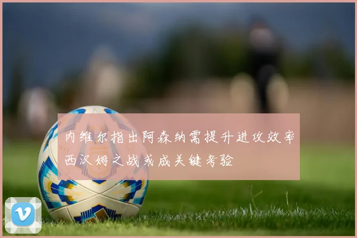 内维尔指出阿森纳需提升进攻效率西汉姆之战或成关键考验