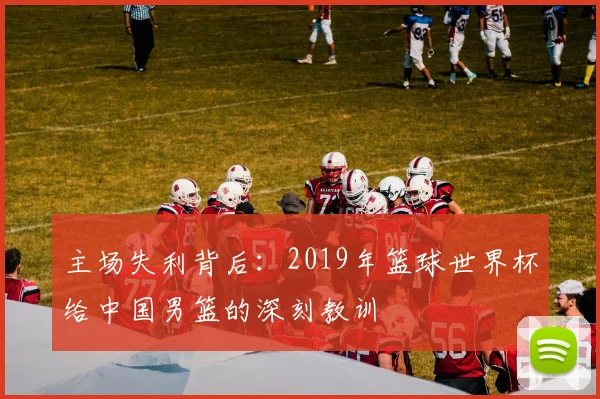 主场失利背后:2019年篮球世界杯给中国男篮的深刻教训