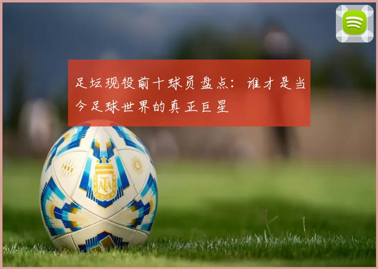 足坛现役前十球员盘点：谁才是当今足球世界的真正巨星