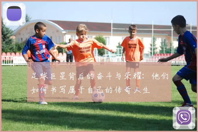 足球巨星背后的奋斗与荣耀：他们如何书写属于自己的传奇人生