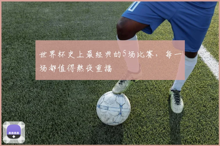 世界杯史上最经典的5场比赛，每一场都值得熬夜重播