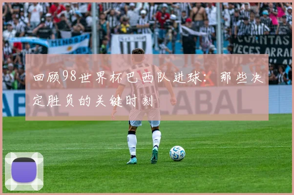 回顾98世界杯巴西队进球:那些决定胜负的关键时刻
