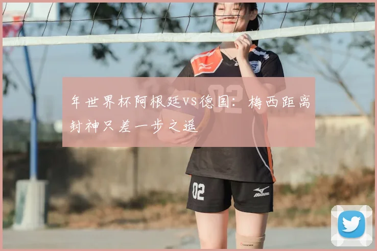 年世界杯阿根廷vs德国：梅西距离封神只差一步之遥