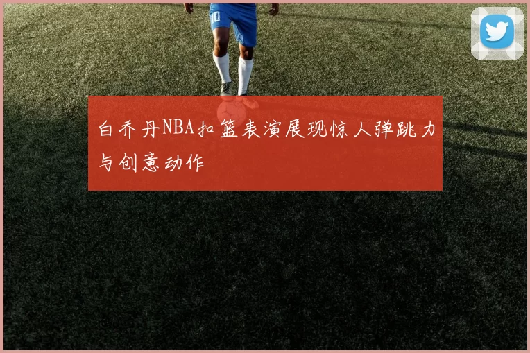 白乔丹NBA扣篮表演展现惊人弹跳力与创意动作