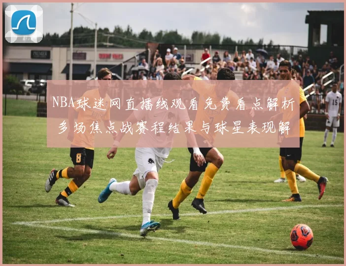 NBA球迷网直播线观看免费看点解析 多场焦点战赛程结果与球星表现解读
