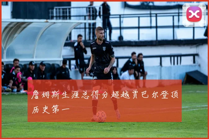 詹姆斯生涯总得分超越贾巴尔登顶历史第一