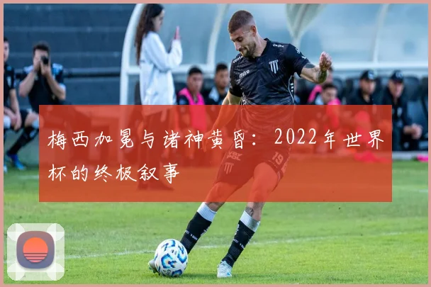 梅西加冕与诸神黄昏：2022年世界杯的终极叙事