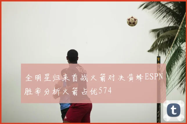 全明星归来首战火箭对决黄蜂ESPN胜率分析火箭占优574