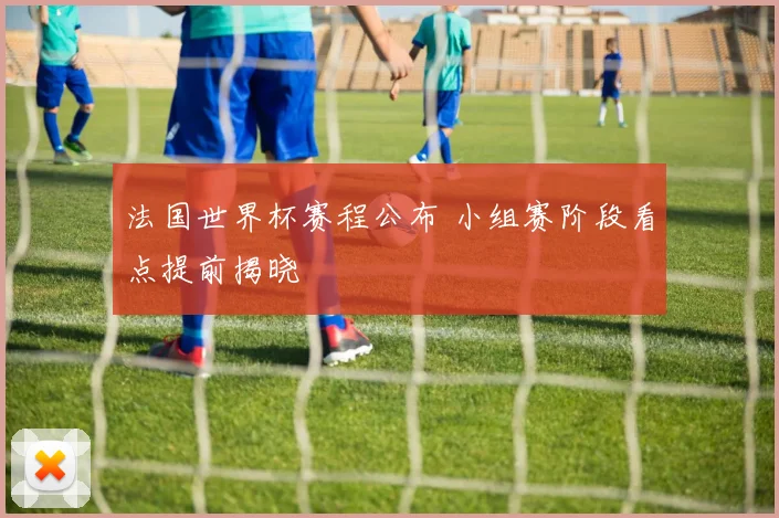 法国世界杯赛程公布 小组赛阶段看点提前揭晓