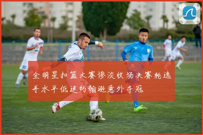 全明星扣篮大赛惨淡收场决赛轮选手水平低迷约翰逊意外夺冠