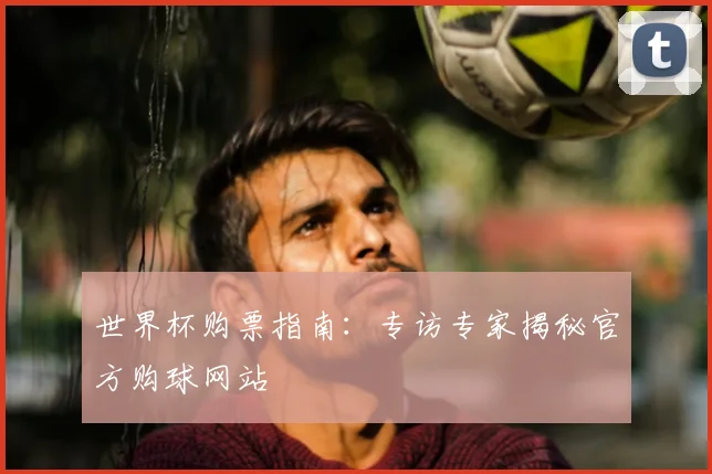 世界杯购票指南：专访专家揭秘官方购球网站