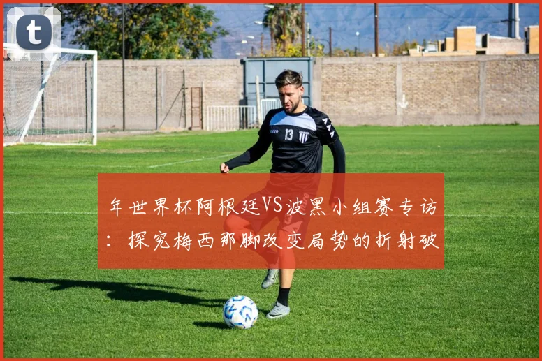年世界杯阿根廷VS波黑小组赛专访：探究梅西那脚改变局势的折射破门