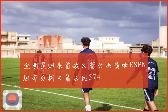 全明星归来首战火箭对决黄蜂ESPN胜率分析火箭占优574