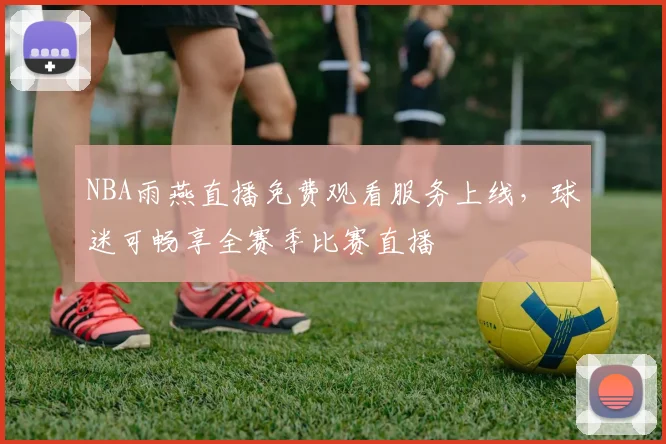 NBA雨燕直播免费观看服务上线,球迷可畅享全赛季比赛直播