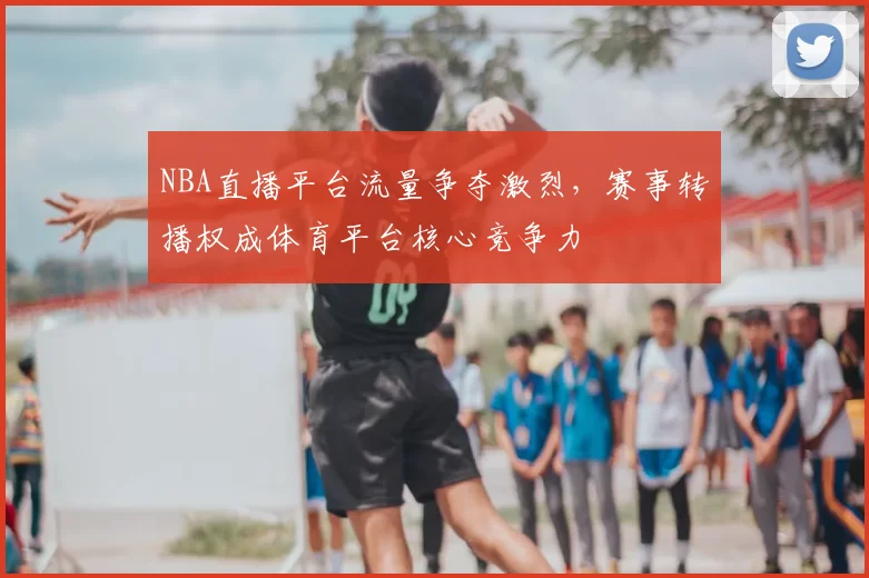 NBA直播平台流量争夺激烈，赛事转播权成体育平台核心竞争力