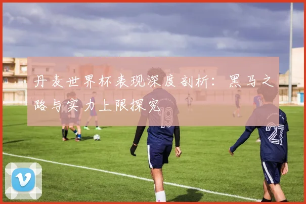 丹麦世界杯表现深度剖析:黑马之路与实力上限探究