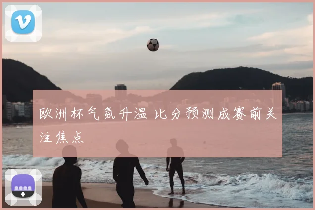欧洲杯气氛升温 比分预测成赛前关注焦点