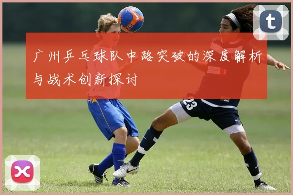 广州乒乓球队中路突破的深度解析与战术创新探讨