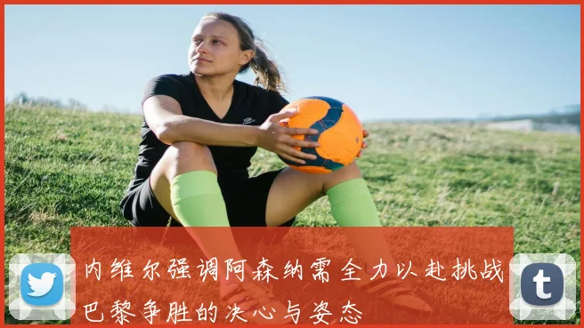 内维尔强调阿森纳需全力以赴挑战巴黎争胜的决心与姿态