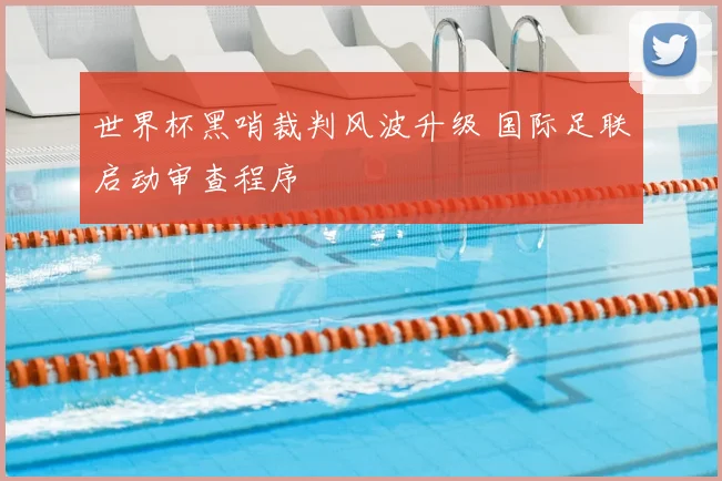 世界杯黑哨裁判风波升级 国际足联启动审查程序