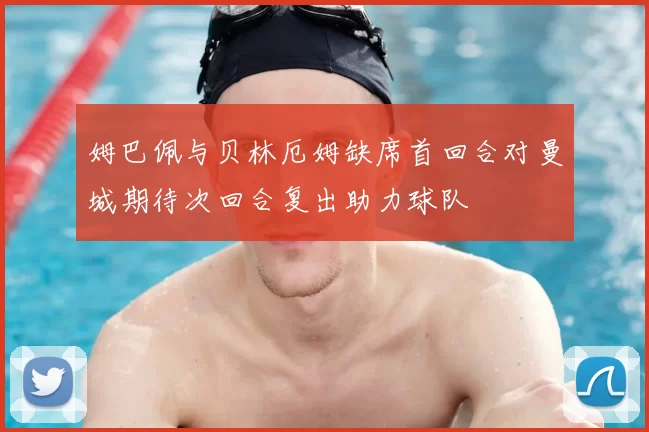 姆巴佩与贝林厄姆缺席首回合对曼城期待次回合复出助力球队