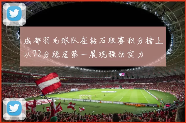 成都羽毛球队在钻石联赛积分榜上以72分稳居第一展现强劲实力