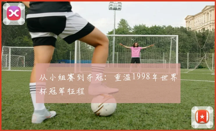 从小组赛到夺冠:重温1998年世界杯冠军征程