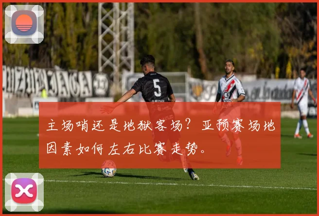 主场哨还是地狱客场?亚预赛场地因素如何左右比赛走势。