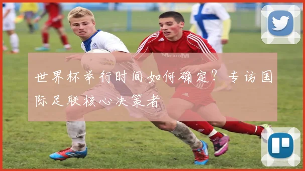 世界杯举行时间如何确定？专访国际足联核心决策者