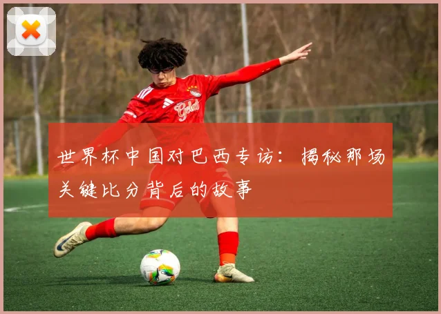 世界杯中国对巴西专访:揭秘那场关键比分背后的故事