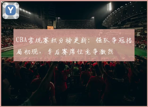 CBA常规赛积分榜更新：强队争冠格局初现，季后赛席位竞争激烈