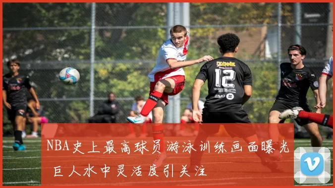 NBA史上最高球员游泳训练画面曝光 巨人水中灵活度引关注