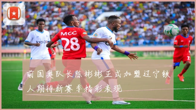 前国奥队长陈彬彬正式加盟辽宁铁人期待新赛季精彩表现