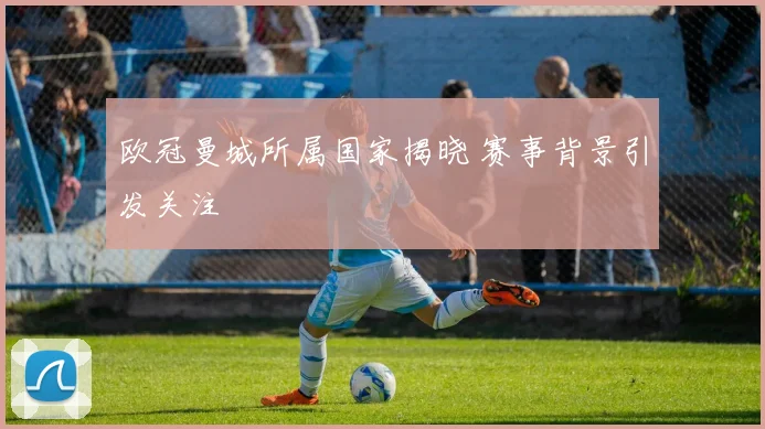 欧冠曼城所属国家揭晓 赛事背景引发关注