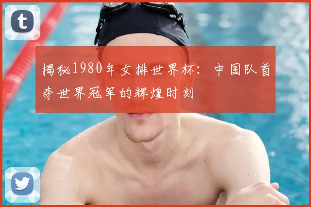 揭秘1980年女排世界杯：中国队首夺世界冠军的辉煌时刻