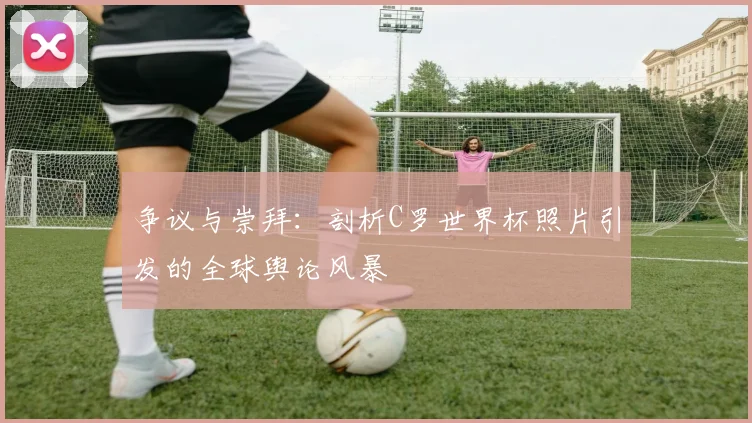 争议与崇拜：剖析C罗世界杯照片引发的全球舆论风暴