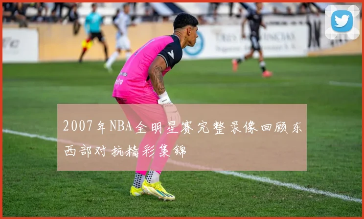 2007年NBA全明星赛完整录像回顾东西部对抗精彩集锦